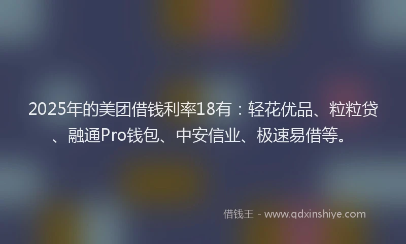 2025年的美团借钱利率18有：轻花优品、粒粒贷、融通Pro钱包、中安信业、极速易借等。