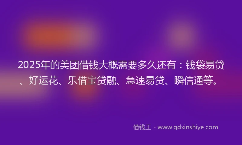 2025年的美团借钱大概需要多久还有：钱袋易贷、好运花、乐借宝贷融、急速易贷、瞬信通等。
