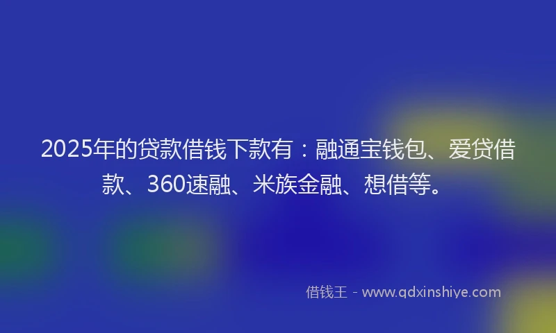 2025年的贷款借钱下款有：融通宝钱包、爱贷借款、360速融、米族金融、想借等。