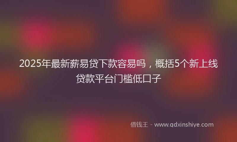2025年最新薪易贷下款容易吗，概括5个新上线贷款平台门槛低口子