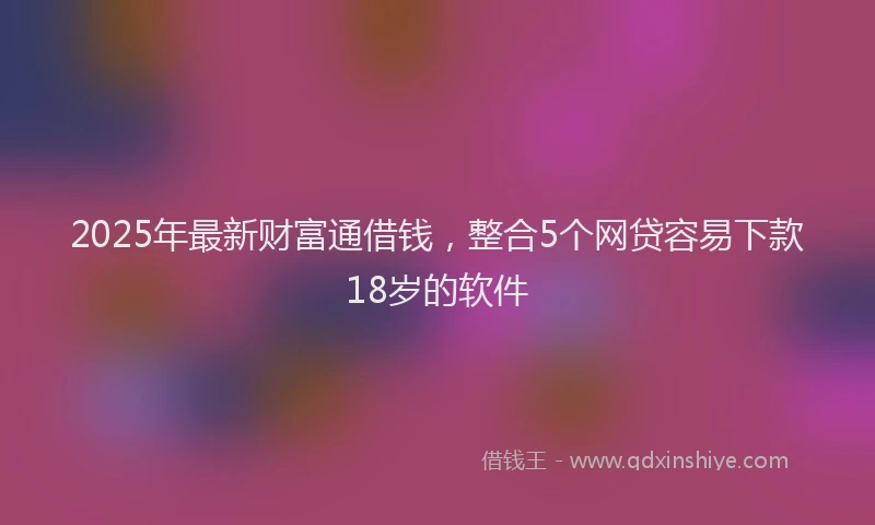 2025年最新财富通借钱，整合5个网贷容易下款18岁的软件