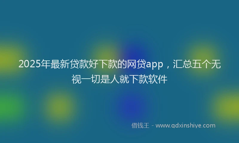 2025年最新贷款好下款的网贷app，汇总五个无视一切是人就下款软件