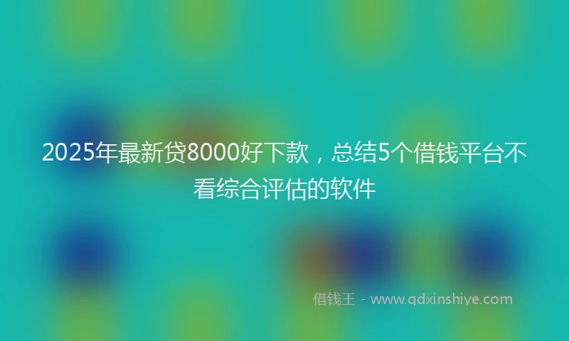 2025年最新贷8000好下款，总结5个借钱平台不看综合评估的软件