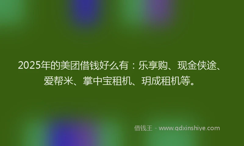 2025年的美团借钱好么有：乐享购、现金侠途、爱帮米、掌中宝租机、玥成租机等。