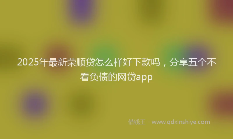 2025年最新荣顺贷怎么样好下款吗，分享五个不看负债的网贷app