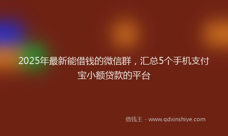 2025年最新能借钱的微信群，汇总5个手机支付宝小额贷款的平台