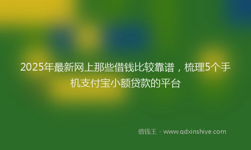 2025年最新网上那些借钱比较靠谱，梳理5个手机支付宝小额贷款的平台