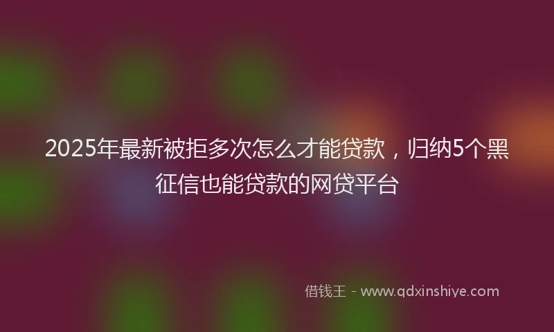 2025年最新被拒多次怎么才能贷款，归纳5个黑征信也能贷款的网贷平台