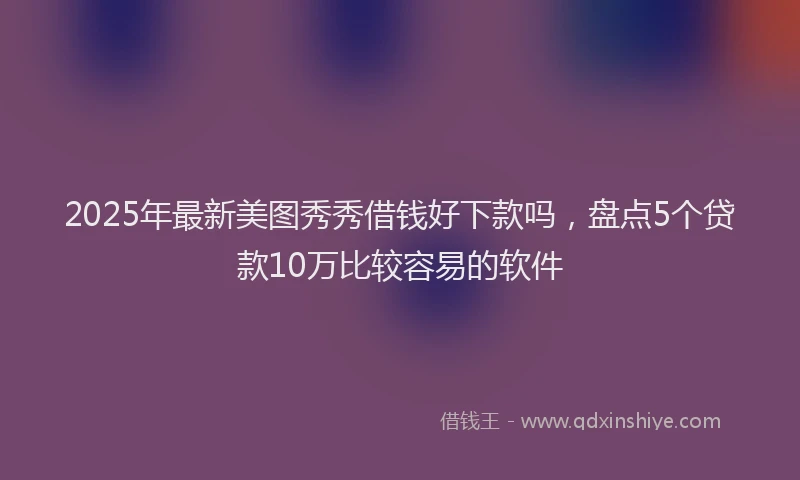 2025年最新美图秀秀借钱好下款吗，盘点5个贷款10万比较容易的软件
