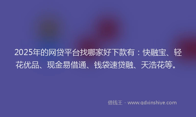 2025年的网贷平台找哪家好下款有：快融宝、轻花优品、现金易借通、钱袋速贷融、天浩花等。