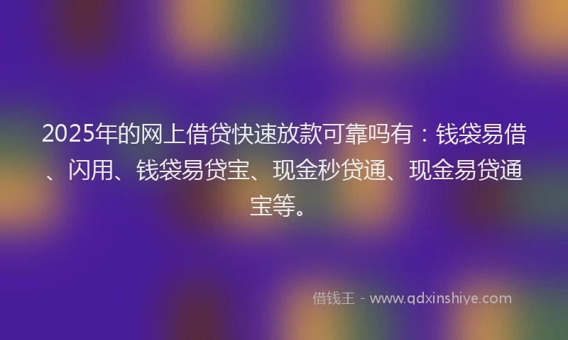 2025年的网上借贷快速放款可靠吗有：钱袋易借、闪用、钱袋易贷宝、现金秒贷通、现金易贷通宝等。
