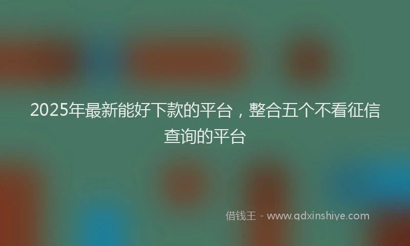 2025年最新能好下款的平台，整合五个不看征信查询的平台