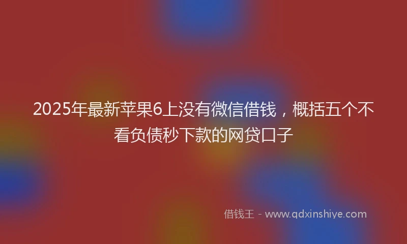 2025年最新苹果6上没有微信借钱，概括五个不看负债秒下款的网贷口子