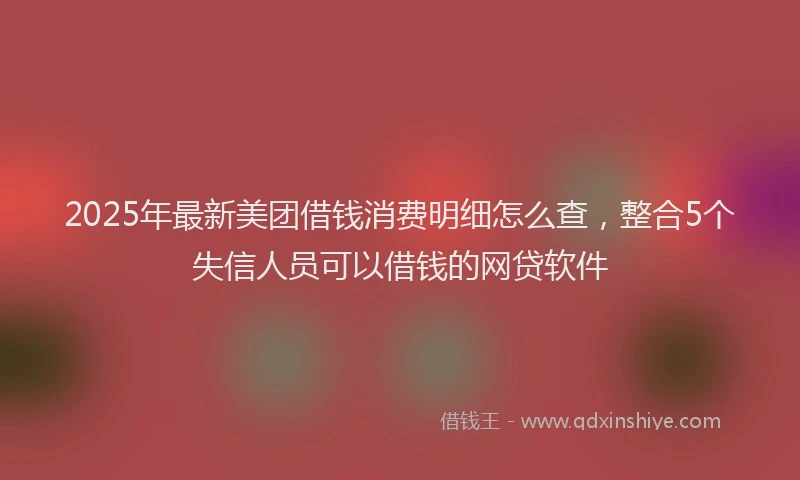 2025年最新美团借钱消费明细怎么查，整合5个失信人员可以借钱的网贷软件