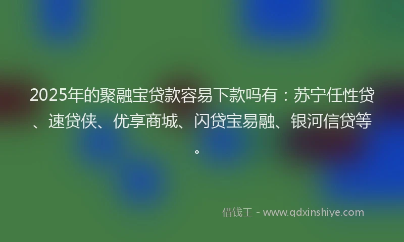2025年的聚融宝贷款容易下款吗有：苏宁任性贷、速贷侠、优享商城、闪贷宝易融、银河信贷等。