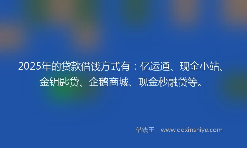 2025年的贷款借钱方式有：亿运通、现金小站、金钥匙贷、企鹅商城、现金秒融贷等。