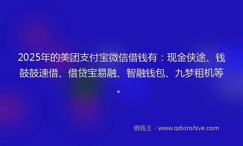 2025年的美团支付宝微信借钱有：现金侠途、钱鼓鼓速借、借贷宝易融、智融钱包、九梦租机等。