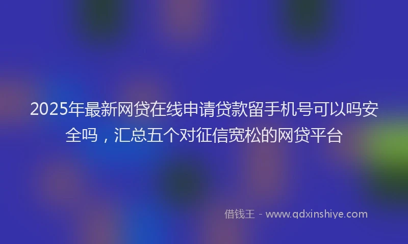 2025年最新网贷在线申请贷款留手机号可以吗安全吗，汇总五个对征信宽松的网贷平台