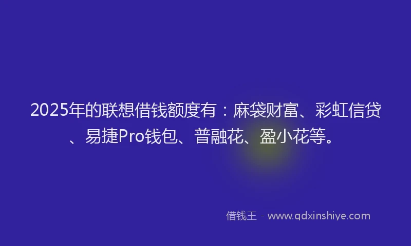 2025年的联想借钱额度有：麻袋财富、彩虹信贷、易捷Pro钱包、普融花、盈小花等。