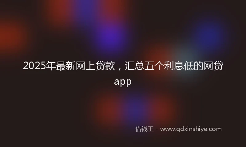 2025年最新网上贷款，汇总五个利息低的网贷app