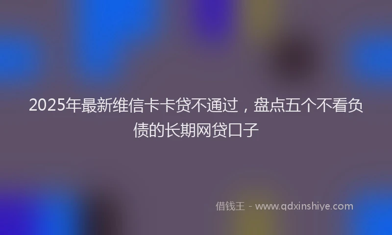 2025年最新维信卡卡贷不通过，盘点五个不看负债的长期网贷口子