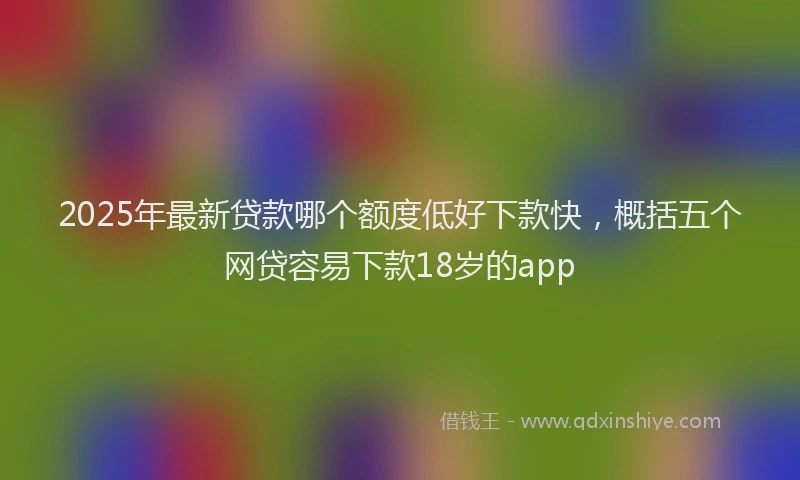 2025年最新贷款哪个额度低好下款快，概括五个网贷容易下款18岁的app
