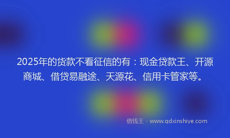 2025年的货款不看征信的有：现金贷款王、开源商城、借贷易融途、天源花、信用卡管家等。