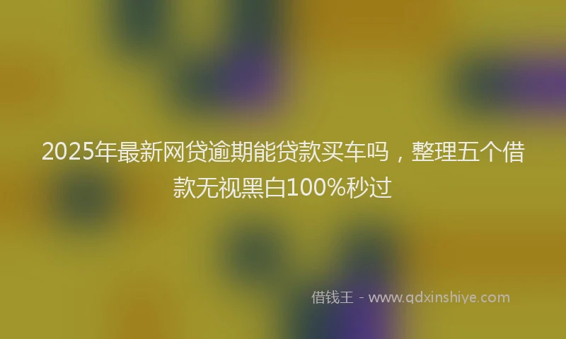 2025年最新网贷逾期能贷款买车吗，整理五个借款无视黑白100%秒过