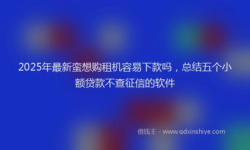 2025年最新蛮想购租机容易下款吗，总结五个小额贷款不查征信的软件