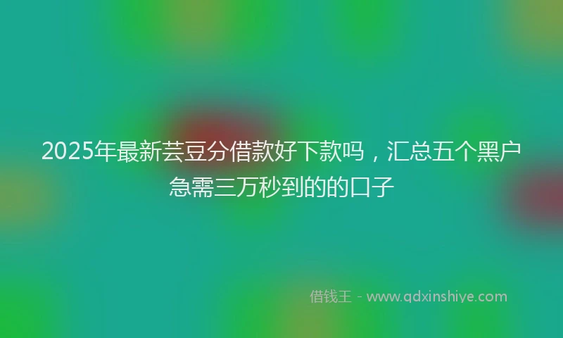 2025年最新芸豆分借款好下款吗，汇总五个黑户急需三万秒到的的口子