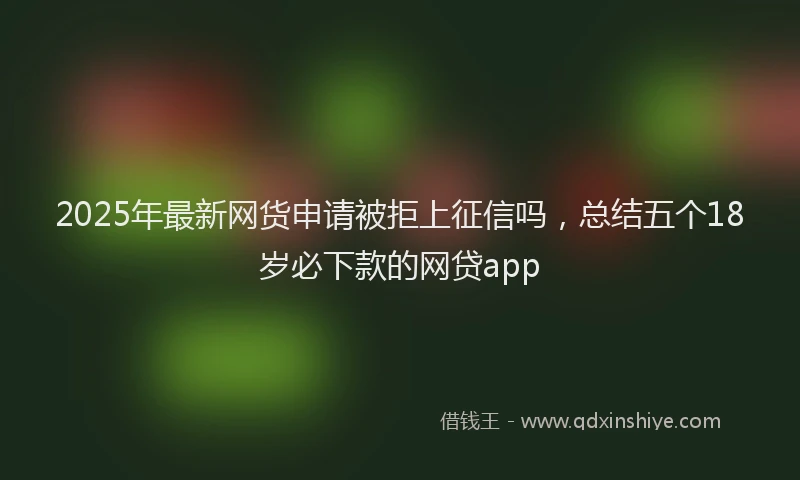 2025年最新网货申请被拒上征信吗，总结五个18岁必下款的网贷app