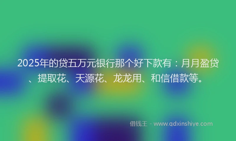 2025年的贷五万元银行那个好下款有：月月盈贷、提取花、天源花、龙龙用、和信借款等。
