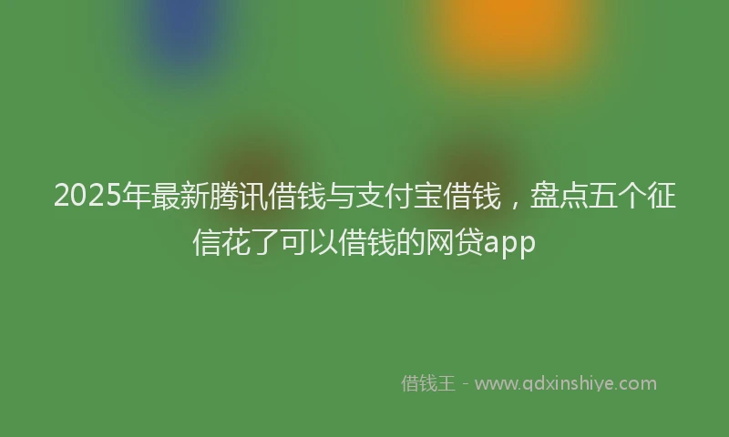 2025年最新腾讯借钱与支付宝借钱，盘点五个征信花了可以借钱的网贷app