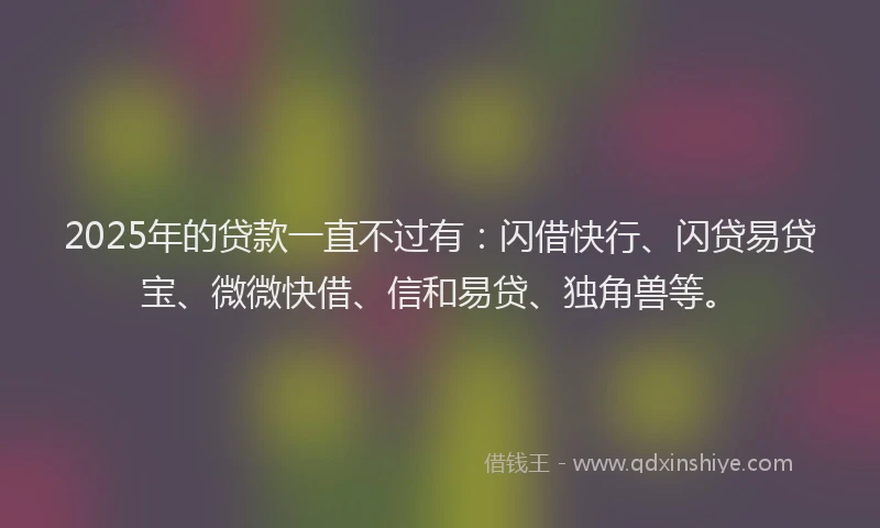2025年的贷款一直不过有:闪借快行、闪贷易贷宝、微微快借、信和易贷、独角兽等。