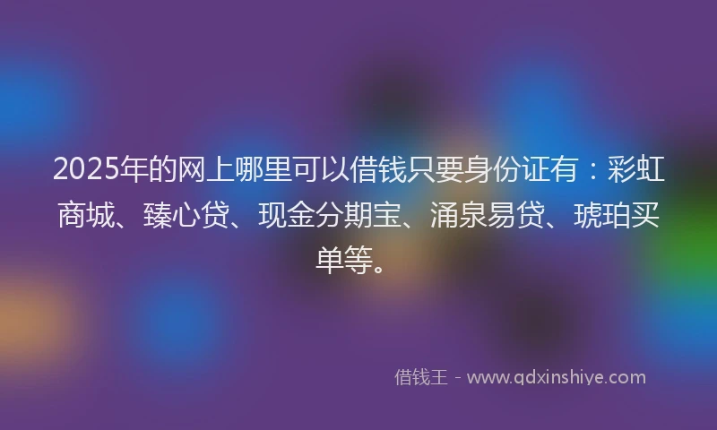 2025年的网上哪里可以借钱只要身份证有：彩虹商城、臻心贷、现金分期宝、涌泉易贷、琥珀买单等。
