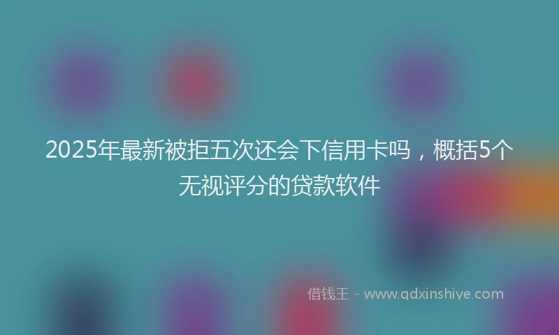 2025年最新被拒五次还会下信用卡吗，概括5个无视评分的贷款软件