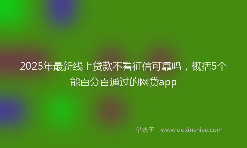 2025年最新线上贷款不看征信可靠吗，概括5个能百分百通过的网贷app