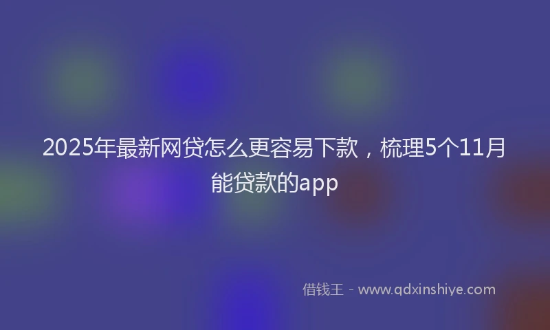 2025年最新网贷怎么更容易下款，梳理5个11月能贷款的app