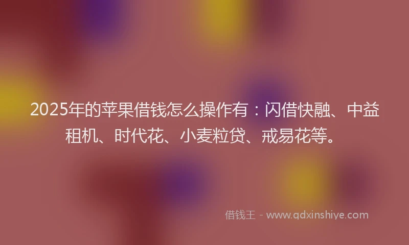 2025年的苹果借钱怎么操作有：闪借快融、中益租机、时代花、小麦粒贷、戒易花等。