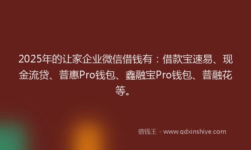 2025年的让家企业微信借钱有：借款宝速易、现金流贷、普惠Pro钱包、鑫融宝Pro钱包、普融花等。