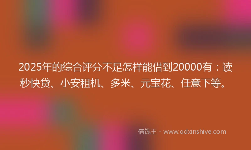 2025年的综合评分不足怎样能借到20000有：读秒快贷、小安租机、多米、元宝花、任意下等。