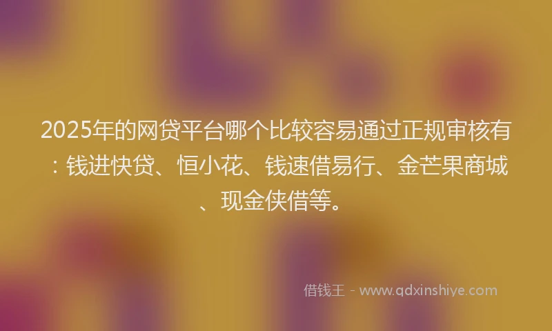 2025年的网贷平台哪个比较容易通过正规审核有：钱进快贷、恒小花、钱速借易行、金芒果商城、现金侠借等。