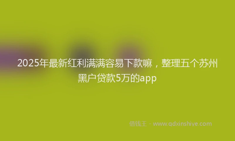 2025年最新红利满满容易下款嘛，整理五个苏州黑户贷款5万的app