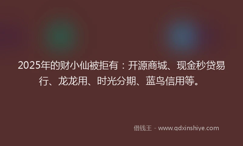 2025年的财小仙被拒有:开源商城、现金秒贷易行、龙龙用、时光分期、蓝鸟信用等。