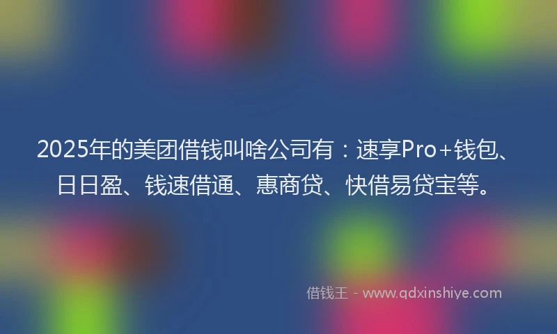 2025年的美团借钱叫啥公司有：速享Pro+钱包、日日盈、钱速借通、惠商贷、快借易贷宝等。