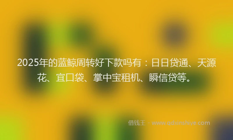 2025年的蓝鲸周转好下款吗有：日日贷通、天源花、宜口袋、掌中宝租机、瞬信贷等。