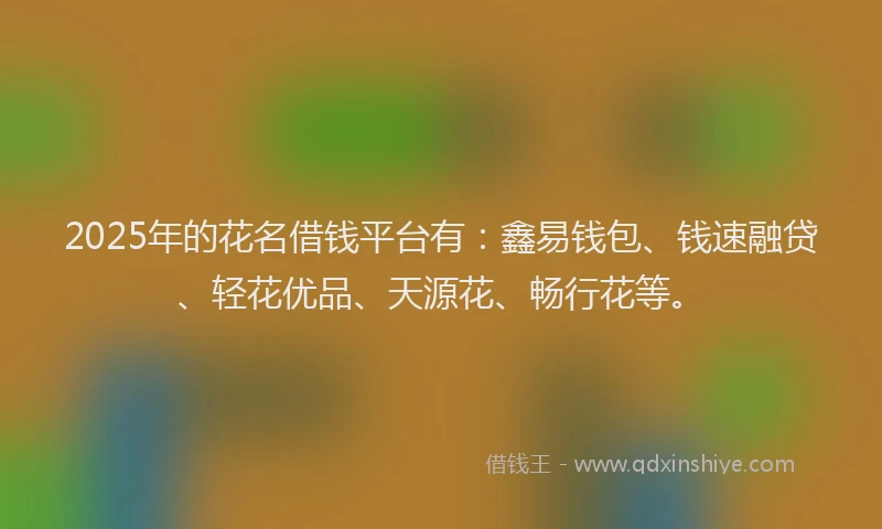 2025年的花名借钱平台有：鑫易钱包、钱速融贷、轻花优品、天源花、畅行花等。