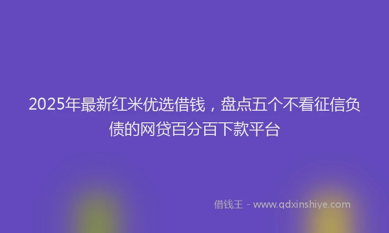 2025年最新红米优选借钱，盘点五个不看征信负债的网贷百分百下款平台
