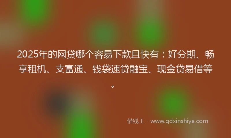 2025年的网贷哪个容易下款且快有：好分期、畅享租机、支富通、钱袋速贷融宝、现金贷易借等。