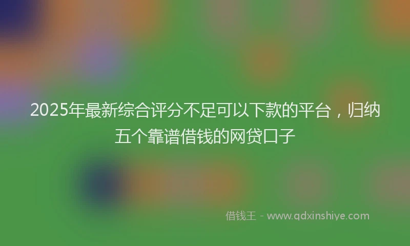 2025年最新综合评分不足可以下款的平台，归纳五个靠谱借钱的网贷口子